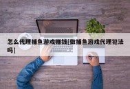 怎么代理捕鱼游戏赚钱[做捕鱼游戏代理犯法吗]