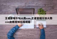 王者荣耀不知火舞cos,王者荣耀不知火舞cos跳舞视频在线观看