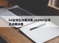 lol全球总决赛决赛,2025lol全球总决赛决赛