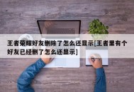 王者荣耀好友删除了怎么还显示[王者里有个好友已经删了怎么还显示]