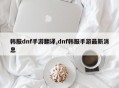 韩服dnf手游翻译,dnf韩服手游最新消息