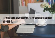 王者荣耀搞笑改编歌曲?王者荣耀搞笑改编歌曲叫什么