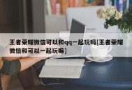 王者荣耀微信可以和qq一起玩吗[王者荣耀微信和可以一起玩嘛]
