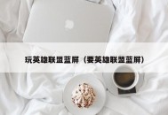 玩英雄联盟蓝屏（要英雄联盟蓝屏）