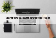 dnf腰带宝珠?dnf腰带宝珠技能还是力量