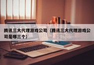 腾讯三大代理游戏公司（腾讯三大代理游戏公司是哪三个）