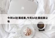 今天lol比赛结果,今天lol比赛结果公布