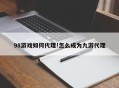 98游戏如何代理!怎么成为九游代理