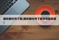 国际服吃鸡下载[国际服吃鸡下载安装最新版]