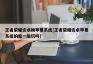 王者荣耀安卓换苹果系统[王者荣耀安卓苹果系统的能一起玩吗]