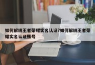 如何解绑王者荣耀实名认证?如何解绑王者荣耀实名认证账号