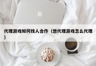 代理游戏如何找人合作（想代理游戏怎么代理）