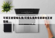可爱王者荣耀头像/可爱头像男生萌萌哒王者荣耀