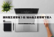 国际服王者荣耀下载?国际服王者荣耀下载入口