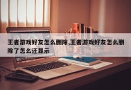 王者游戏好友怎么删除,王者游戏好友怎么删除了怎么还显示