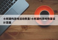 小班建构游戏活动教案!小班建构游戏教案设计意图