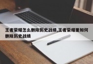 王者荣耀怎么删除历史战绩,王者荣耀里如何删除历史战绩