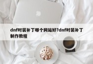 dnf时装补丁哪个网站好?dnf时装补丁制作教程