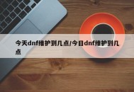 今天dnf维护到几点/今日dnf维护到几点