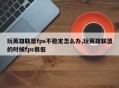 玩英雄联盟fps不稳定怎么办,玩英雄联盟的时候fps很低