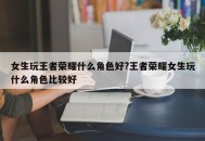 女生玩王者荣耀什么角色好?王者荣耀女生玩什么角色比较好