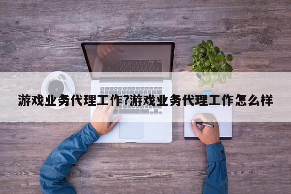 游戏业务代理工作?游戏业务代理工作怎么样