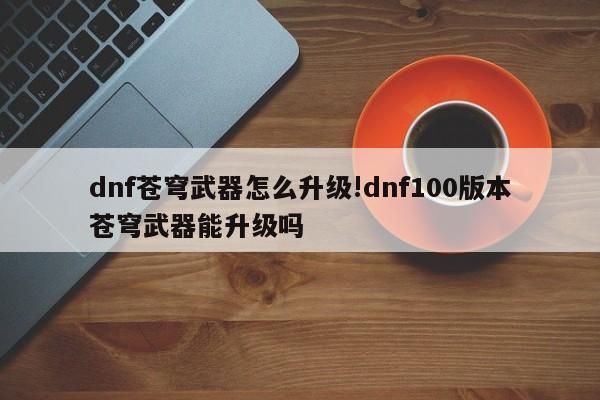 dnf苍穹武器怎么升级!dnf100版本苍穹武器能升级吗
