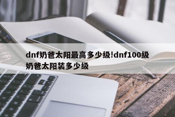dnf奶爸太阳最高多少级!dnf100级奶爸太阳装多少级