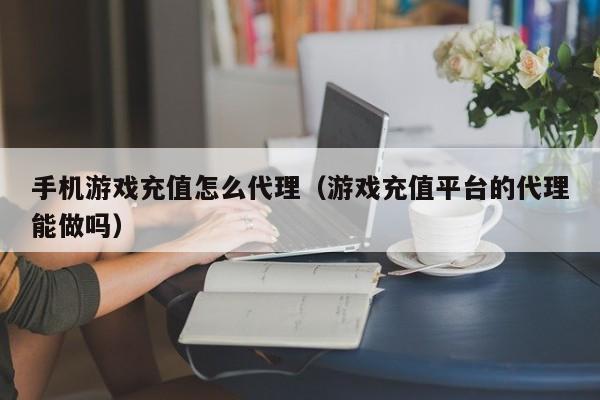 手机游戏充值怎么代理(游戏充值平台的代理能做吗)
