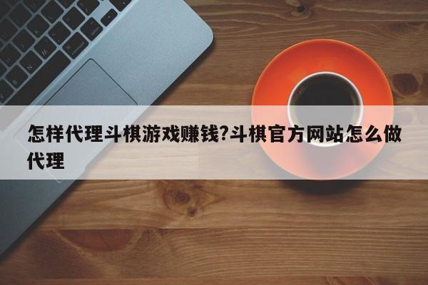 怎样代理斗棋游戏赚钱?斗棋官方网站怎么做代理
