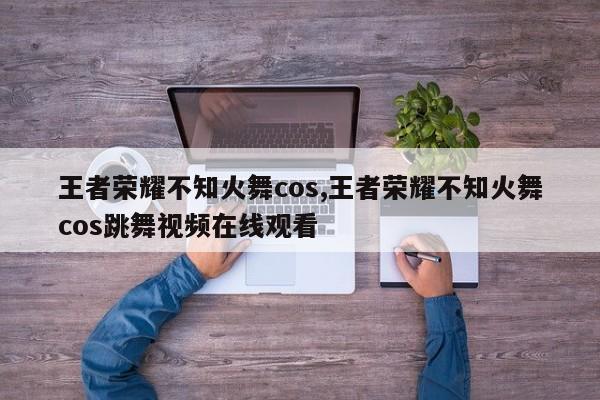 王者荣耀不知火舞cos,王者荣耀不知火舞cos跳舞视频在线观看