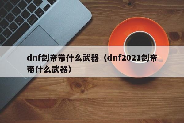 dnf剑帝带什么武器(dnf2021剑帝带什么武器)
