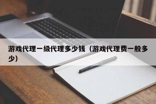 游戏代理一级代理多少钱(游戏代理费一般多少)