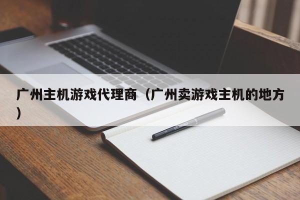 广州主机游戏代理商(广州卖游戏主机的地方)