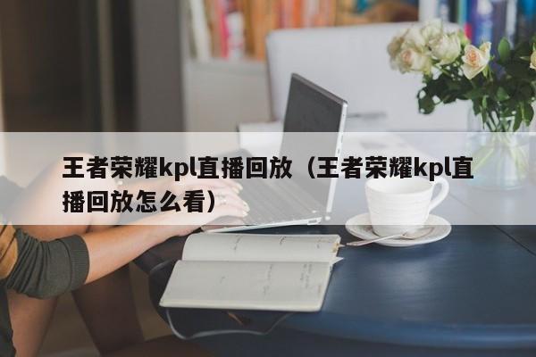 王者荣耀kpl直播回放(王者荣耀kpl直播回放怎么看)
