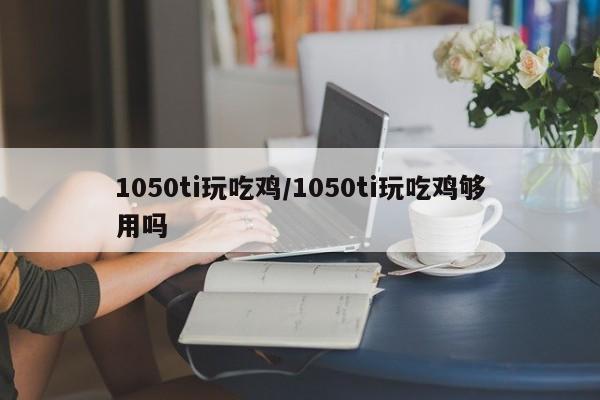 1050ti玩吃鸡/1050ti玩吃鸡够用吗