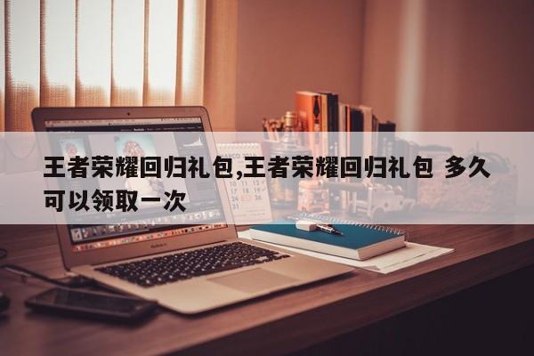 王者荣耀回归礼包,王者荣耀回归礼包 多久可以领取一次
