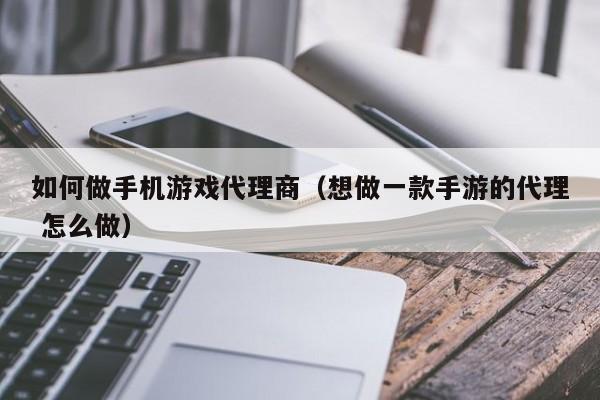 如何做手机游戏代理商(想做一款手游的代理 怎么做)