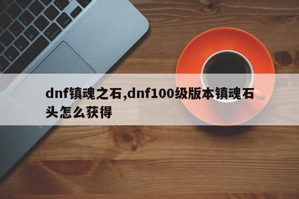 dnf镇魂之石,dnf100级版本镇魂石头怎么获得