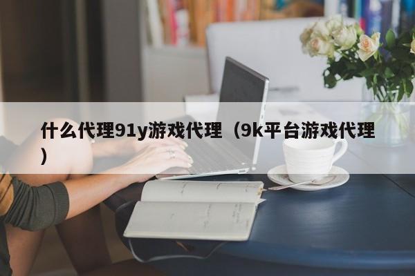 什么代理91y游戏代理(9k平台游戏代理)