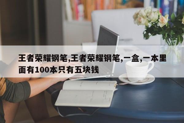 王者荣耀钢笔,王者荣耀钢笔,一盒,一本里面有100本只有五块钱