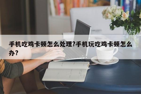 手机吃鸡卡顿怎么处理?手机玩吃鸡卡顿怎么办?