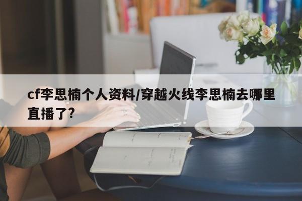 cf李思楠个人资料/穿越火线李思楠去哪里直播了?