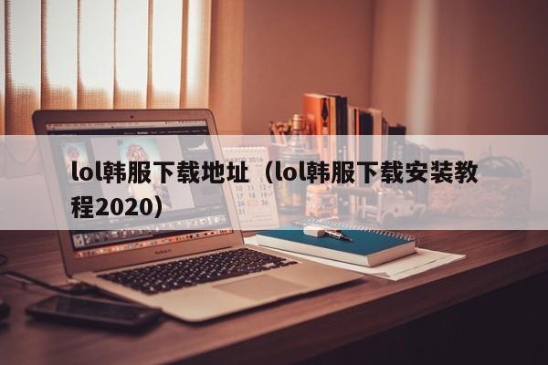 lol韩服下载地址(lol韩服下载安装教程2020)
