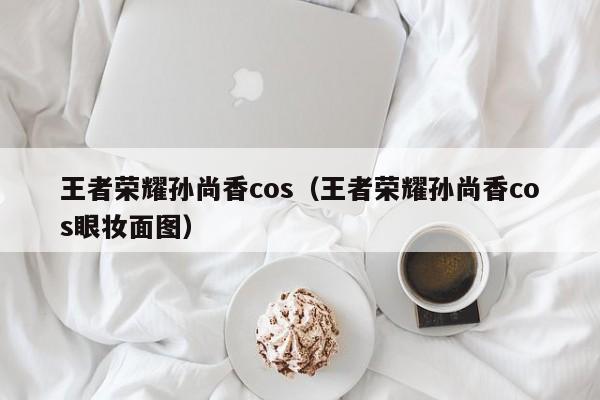 王者荣耀孙尚香cos(王者荣耀孙尚香cos眼妆面图)