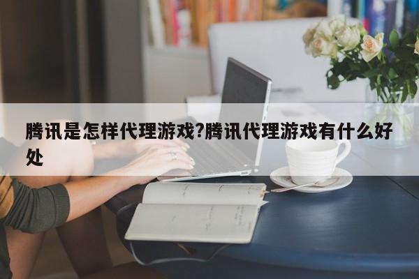 腾讯是怎样代理游戏?腾讯代理游戏有什么好处