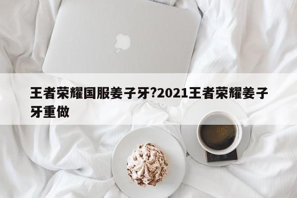 王者荣耀国服姜子牙?2021王者荣耀姜子牙重做