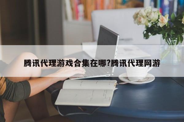 腾讯代理游戏合集在哪?腾讯代理网游