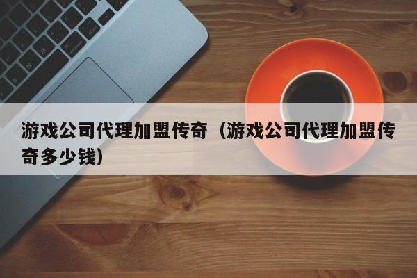 游戏公司代理加盟传奇(游戏公司代理加盟传奇多少钱)