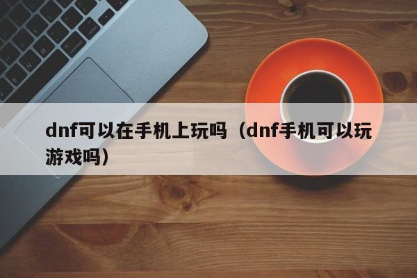 dnf可以在手机上玩吗(dnf手机可以玩游戏吗)